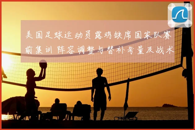 美国足球运动员露鸡缺席国家队赛前集训 阵容调整与替补考量及战术影响