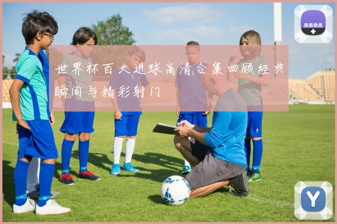 世界杯百大进球高清合集回顾经典瞬间与精彩射门