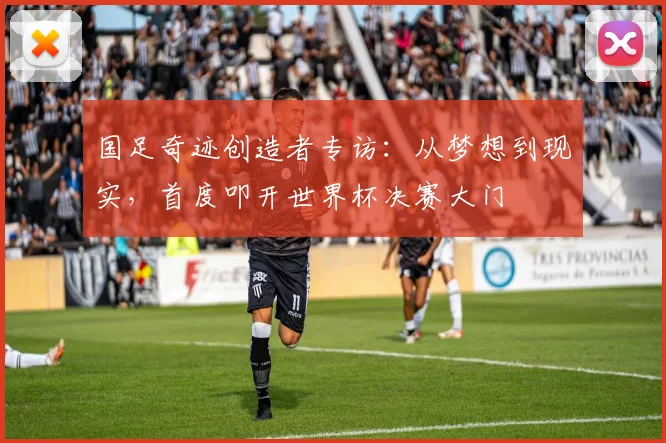 国足奇迹创造者专访：从梦想到现实，首度叩开世界杯决赛大门