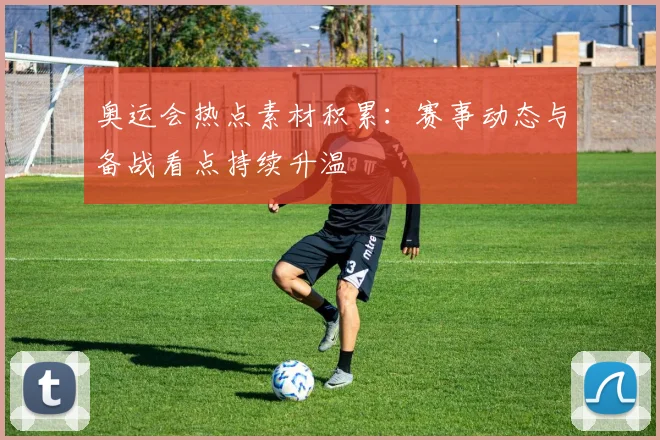 奥运会热点素材积累：赛事动态与备战看点持续升温