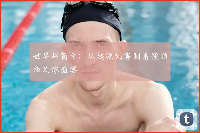 世界杯简介:从起源到赛制看懂顶级足球盛宴