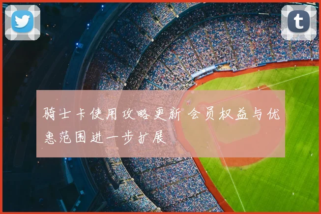 骑士卡使用攻略更新 会员权益与优惠范围进一步扩展