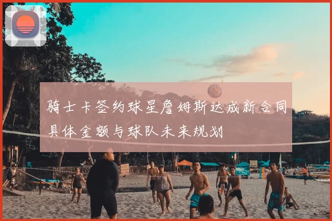 骑士卡签约球星詹姆斯达成新合同具体金额与球队未来规划