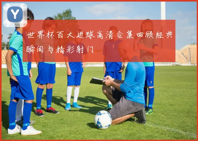 世界杯百大进球高清合集回顾经典瞬间与精彩射门