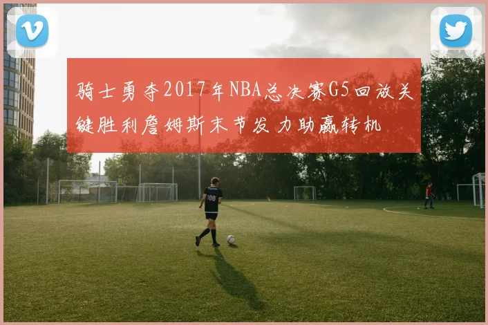 骑士勇夺2017年NBA总决赛G5回放关键胜利詹姆斯末节发力助赢转机