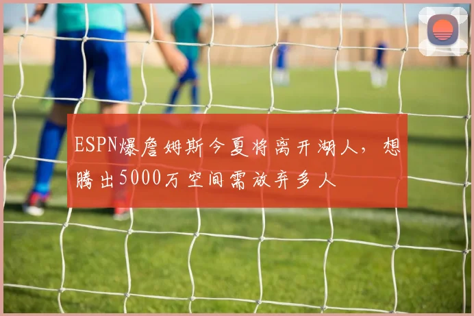 ESPN爆詹姆斯今夏将离开湖人,想腾出5000万空间需放弃多人