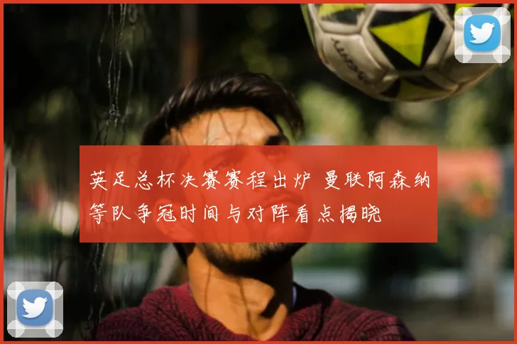 英足总杯决赛赛程出炉 曼联阿森纳等队争冠时间与对阵看点揭晓