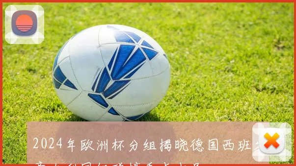 2024年欧洲杯分组揭晓德国西班牙意大利同组碰撞看点十足