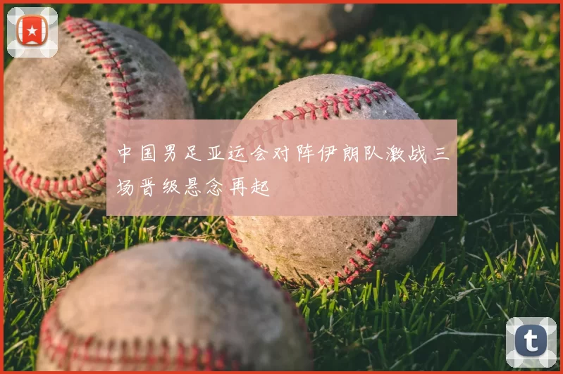中国男足亚运会对阵伊朗队激战三场晋级悬念再起