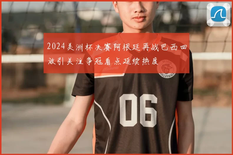 2024美洲杯决赛阿根廷再战巴西回放引关注争冠看点延续热度