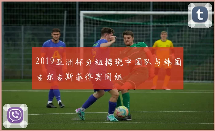 2019亚洲杯分组揭晓中国队与韩国吉尔吉斯菲律宾同组