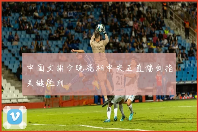 中国女排今晚亮相中央五直播剑指关键胜利