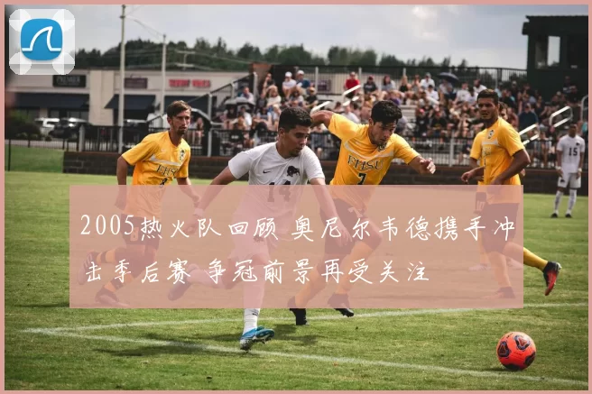 2005热火队回顾 奥尼尔韦德携手冲击季后赛 争冠前景再受关注