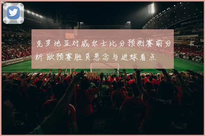 克罗地亚对威尔士比分预测赛前分析 欧预赛胜负悬念与进球看点