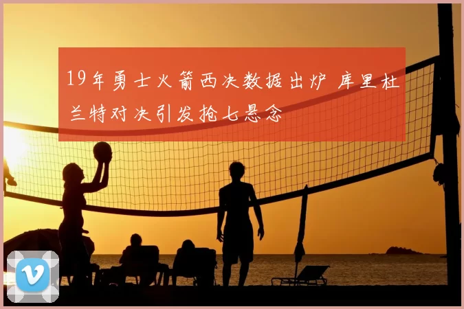 19年勇士火箭西决数据出炉 库里杜兰特对决引发抢七悬念