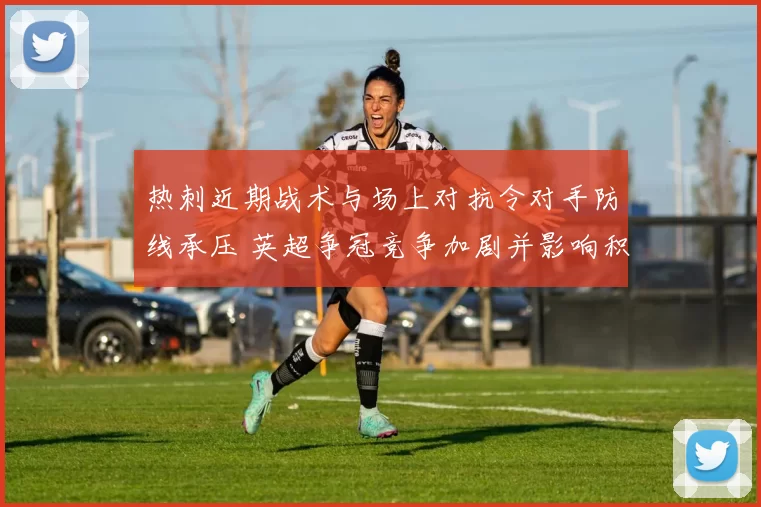 热刺近期战术与场上对抗令对手防线承压 英超争冠竞争加剧并影响积分排名