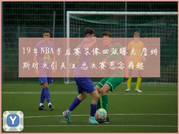 19年NBA季后赛录像回放曝光 詹姆斯对决引关注 总决赛悬念再起