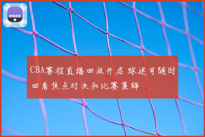 CBA赛程直播回放开启 球迷可随时回看焦点对决和比赛集锦
