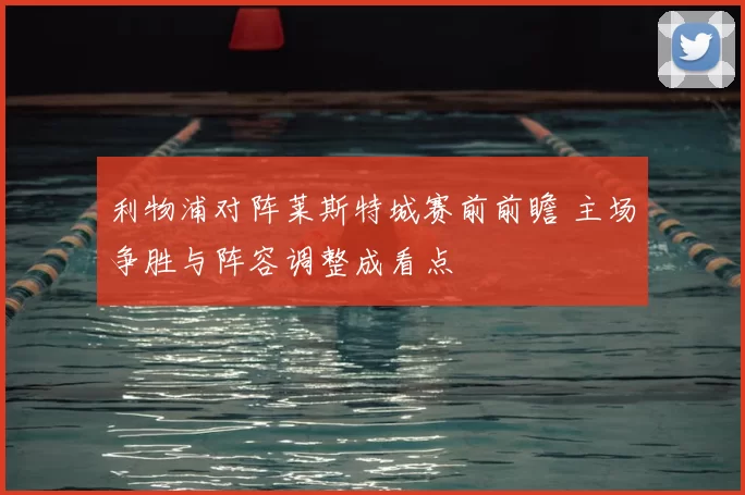 利物浦对阵莱斯特城赛前前瞻 主场争胜与阵容调整成看点