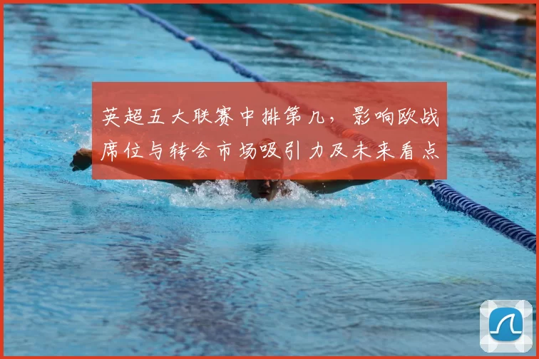 英超五大联赛中排第几,影响欧战席位与转会市场吸引力及未来看点