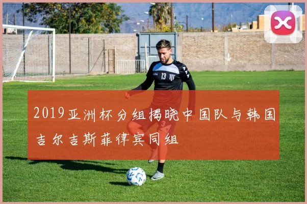 2019亚洲杯分组揭晓中国队与韩国吉尔吉斯菲律宾同组