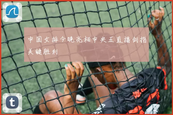 中国女排今晚亮相中央五直播剑指关键胜利