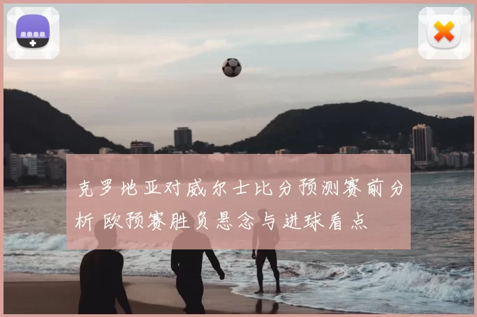 克罗地亚对威尔士比分预测赛前分析 欧预赛胜负悬念与进球看点