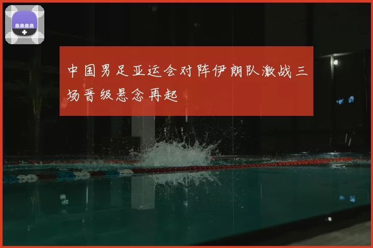 中国男足亚运会对阵伊朗队激战三场晋级悬念再起