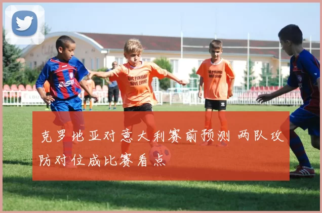 克罗地亚对意大利赛前预测 两队攻防对位成比赛看点