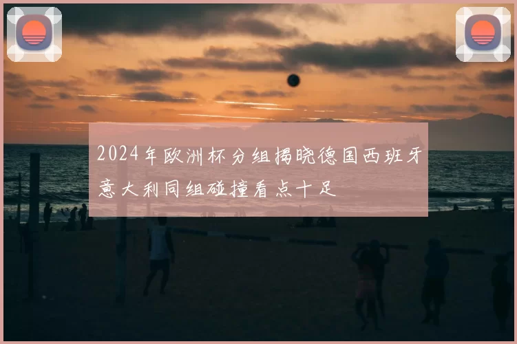 2024年欧洲杯分组揭晓德国西班牙意大利同组碰撞看点十足