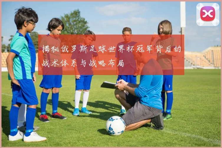 揭秘俄罗斯足球世界杯冠军背后的战术体系与战略布局