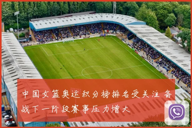 中国女篮奥运积分榜排名受关注 备战下一阶段赛事压力增大