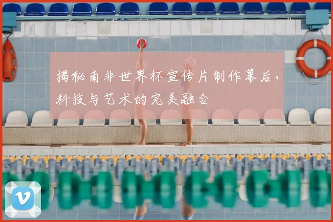 揭秘南非世界杯宣传片制作幕后，科技与艺术的完美融合