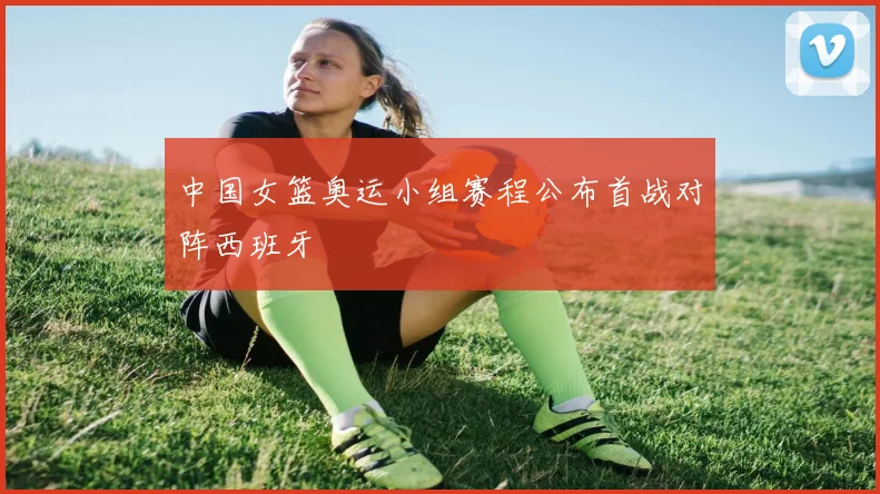 中国女篮奥运小组赛程公布首战对阵西班牙