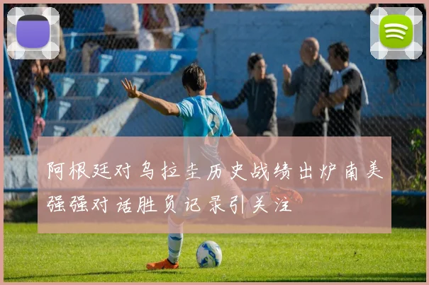 阿根廷对乌拉圭历史战绩出炉南美强强对话胜负记录引关注