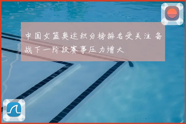 中国女篮奥运积分榜排名受关注 备战下一阶段赛事压力增大