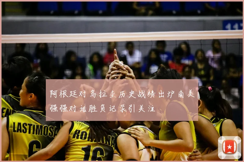 阿根廷对乌拉圭历史战绩出炉南美强强对话胜负记录引关注