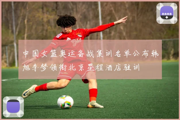 中国女篮奥运备战集训名单公布韩旭李梦领衔北京星程酒店驻训