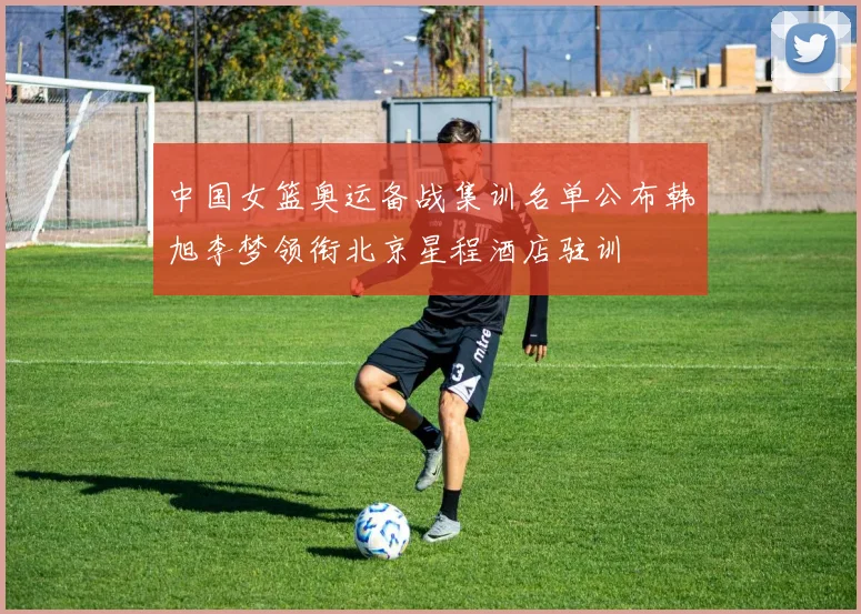 中国女篮奥运备战集训名单公布韩旭李梦领衔北京星程酒店驻训